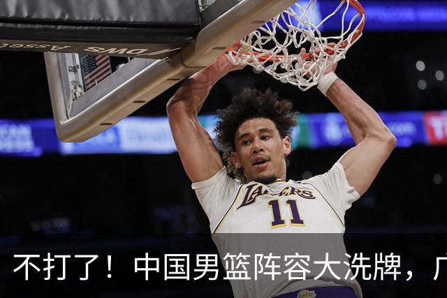 不打了！中国男篮阵容大洗牌，广东王归来，徐杰在路上？